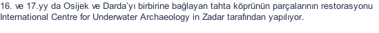 16. ve 17.yy da Osijek ve Darday birbirine balayan tahta kprnn paralarnn restorasyonu  International Centre for Underwater Archaeology in Zadar tarafndan yaplyor.